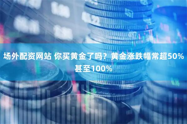 场外配资网站 你买黄金了吗？黄金涨跌幅常超50%甚至100%