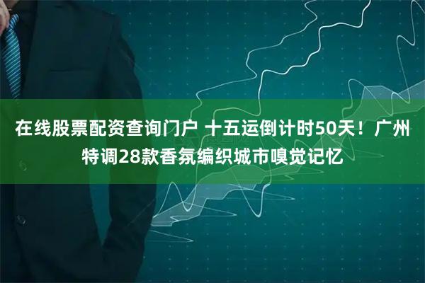 在线股票配资查询门户 十五运倒计时50天！广州特调28款香氛编织城市嗅觉记忆