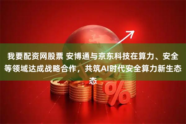 我要配资网股票 安博通与京东科技在算力、安全等领域达成战略合作，共筑AI时代安全算力新生态