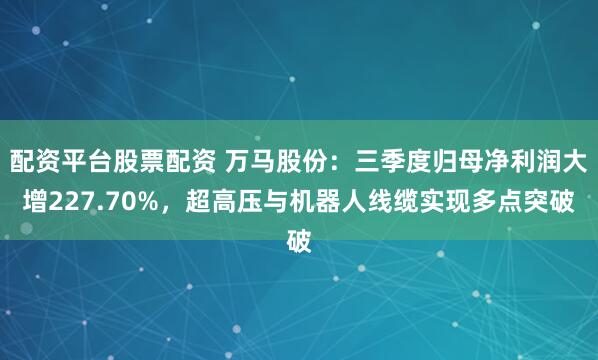 配资平台股票配资 万马股份：三季度归母净利润大增227.70%，超高压与机器人线缆实现多点突破