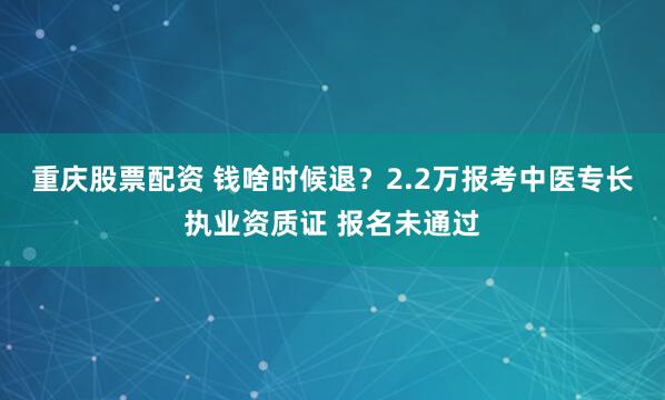 重庆股票配资 钱啥时候退？2.2万报考中医专长执业资质证 报名未通过