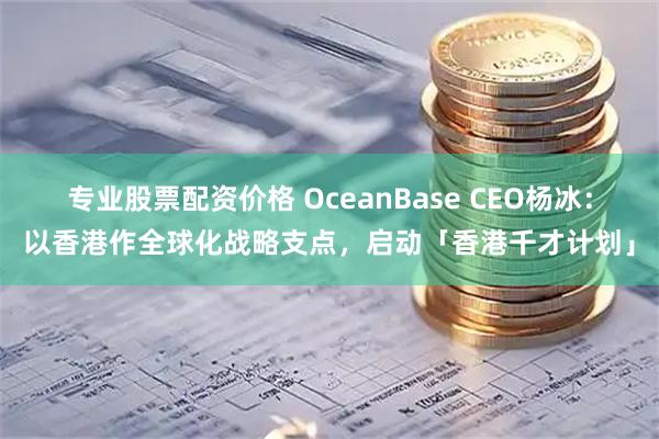 专业股票配资价格 OceanBase CEO杨冰：以香港作全球化战略支点，启动「香港千才计划」