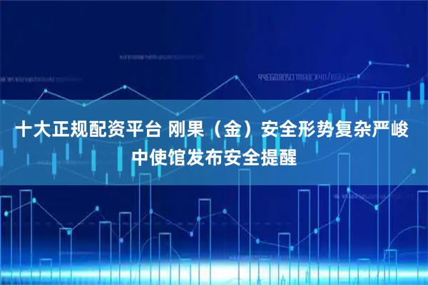 十大正规配资平台 刚果（金）安全形势复杂严峻 中使馆发布安全提醒