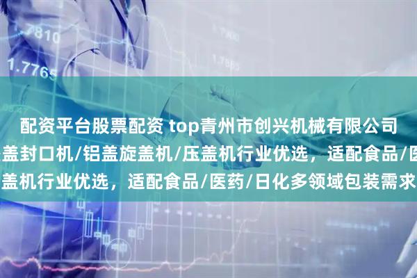 配资平台股票配资 top青州市创兴机械有限公司：锁盖机/轧盖机/防盗盖封口机/铝盖旋盖机/压盖机行业优选，适配食品/医药/日化多领域包装需求