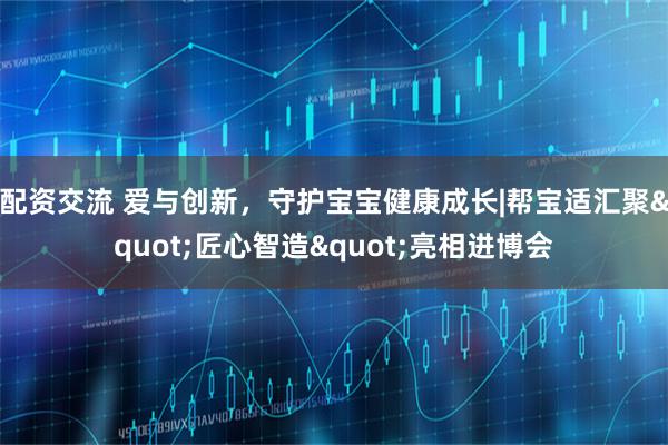 配资交流 爱与创新，守护宝宝健康成长|帮宝适汇聚"匠心智造"亮相进博会