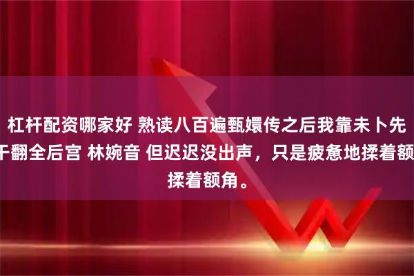 杠杆配资哪家好 熟读八百遍甄嬛传之后我靠未卜先知干翻全后宫 林婉音 但迟迟没出声，只是疲惫地揉着额角。