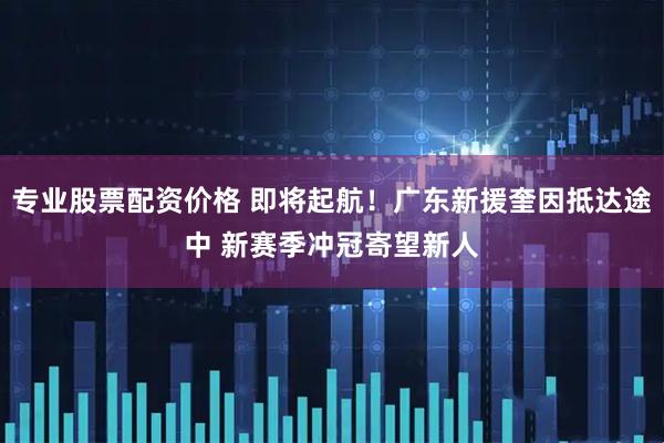 专业股票配资价格 即将起航！广东新援奎因抵达途中 新赛季冲冠寄望新人