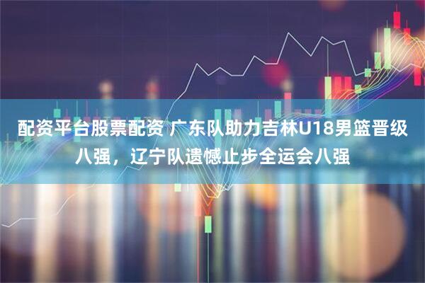 配资平台股票配资 广东队助力吉林U18男篮晋级八强，辽宁队遗憾止步全运会八强