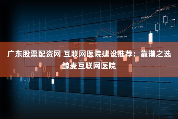 广东股票配资网 互联网医院建设推荐：靠谱之选鲸麦互联网医院