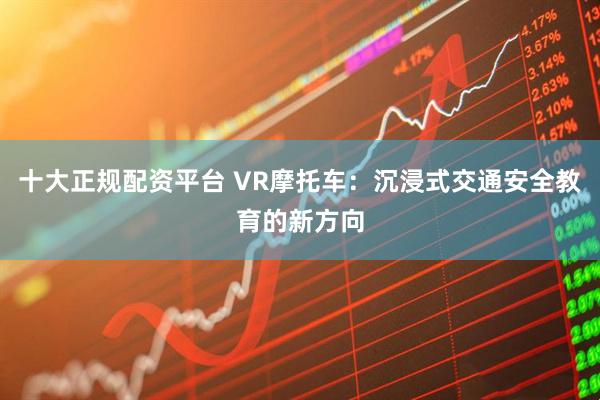 十大正规配资平台 VR摩托车：沉浸式交通安全教育的新方向