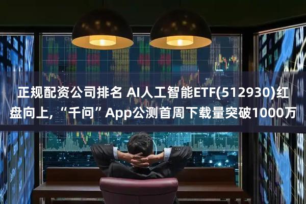 正规配资公司排名 AI人工智能ETF(512930)红盘向上, “千问”App公测首周下载量突破1000万