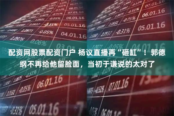 配资网股票配资门户 杨议直播再“砸缸”！郭德纲不再给他留脸面，当初于谦说的太对了