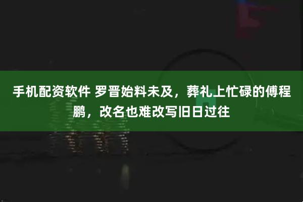 手机配资软件 罗晋始料未及，葬礼上忙碌的傅程鹏，改名也难改写旧日过往