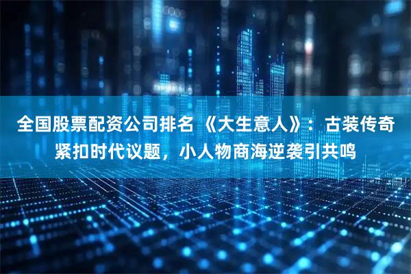 全国股票配资公司排名 《大生意人》：古装传奇紧扣时代议题，小人物商海逆袭引共鸣