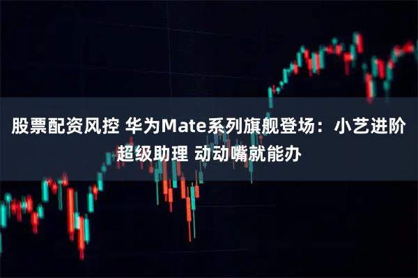 股票配资风控 华为Mate系列旗舰登场：小艺进阶超级助理 动动嘴就能办