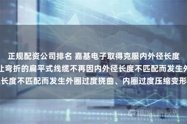正规配资公司排名 嘉基电子取得克服内外径长度差的扁平式线缆专利，让弯折的扁平式线缆不再因内外径长度不匹配而发生外圈过度挠曲、内圈过度压缩变形的问题