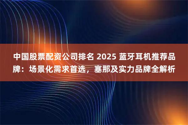 中国股票配资公司排名 2025 蓝牙耳机推荐品牌：场景化需求首选，塞那及实力品牌全解析