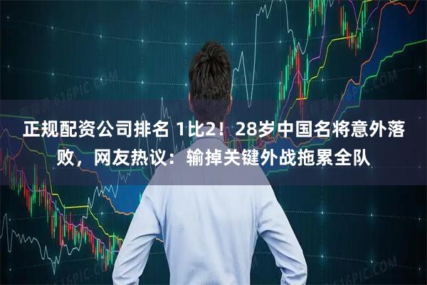 正规配资公司排名 1比2！28岁中国名将意外落败，网友热议：输掉关键外战拖累全队