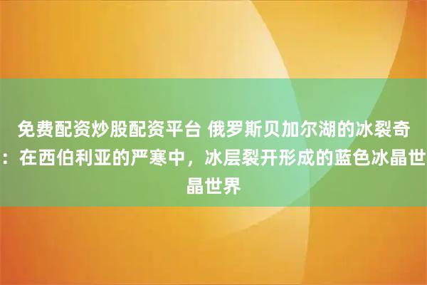 免费配资炒股配资平台 俄罗斯贝加尔湖的冰裂奇观：在西伯利亚的严寒中，冰层裂开形成的蓝色冰晶世界
