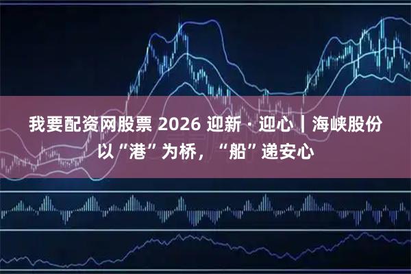 我要配资网股票 2026 迎新 · 迎心｜海峡股份以“港”为桥，“船”递安心