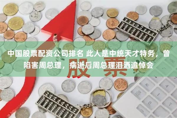 中国股票配资公司排名 此人是中统天才特务，曾陷害周总理，病逝后周总理泪洒追悼会
