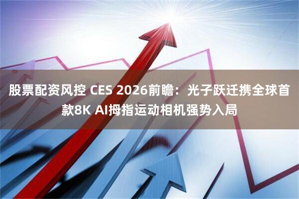 股票配资风控 CES 2026前瞻：光子跃迁携全球首款8K AI拇指运动相机强势入局