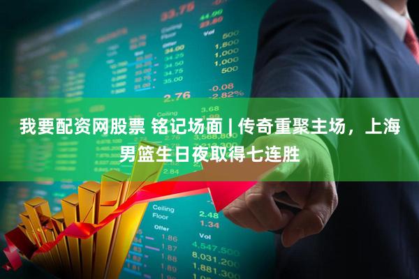 我要配资网股票 铭记场面 | 传奇重聚主场，上海男篮生日夜取得七连胜