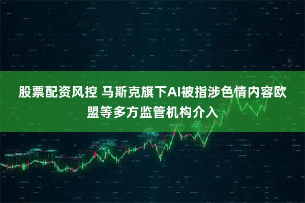 股票配资风控 马斯克旗下AI被指涉色情内容　欧盟等多方监管机构介入