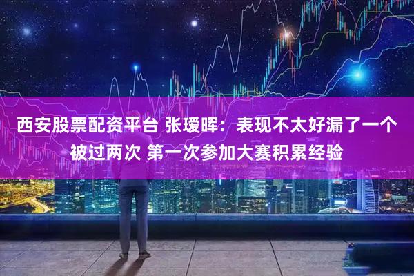 西安股票配资平台 张瑷晖：表现不太好漏了一个被过两次 第一次参加大赛积累经验