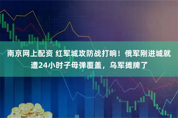 南京网上配资 红军城攻防战打响！俄军刚进城就遭24小时子母弹覆盖，乌军摊牌了