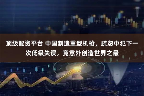 顶级配资平台 中国制造重型机枪，疏忽中犯下一次低级失误，竟意外创造世界之最