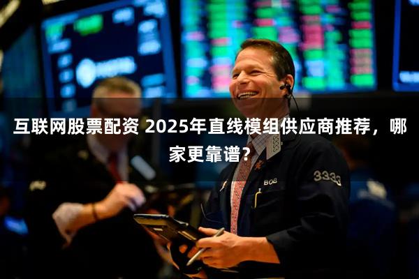 互联网股票配资 2025年直线模组供应商推荐，哪家更靠谱？