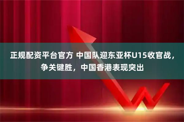 正规配资平台官方 中国队迎东亚杯U15收官战，争关键胜，中国香港表现突出