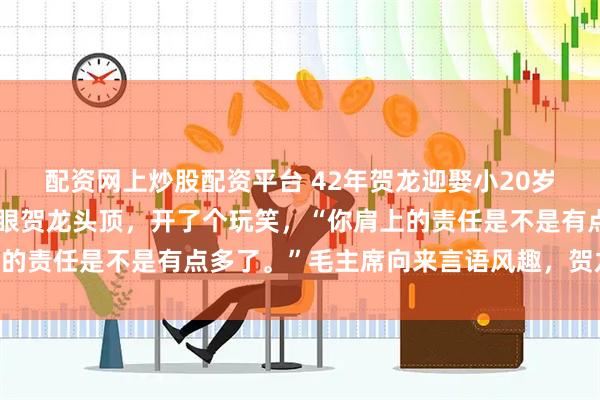 配资网上炒股配资平台 42年贺龙迎娶小20岁女学生，毛主席看了一眼贺龙头顶，开了个玩笑，“你肩上的责任是不是有点多了。”毛主席向来言语风趣，贺龙一听便