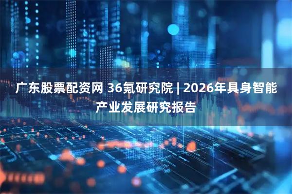 广东股票配资网 36氪研究院 | 2026年具身智能产业发展研究报告