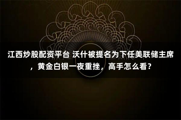 江西炒股配资平台 沃什被提名为下任美联储主席，黄金白银一夜重挫，高手怎么看？
