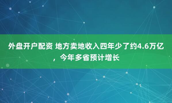 外盘开户配资 地方卖地收入四年少了约4.6万亿，今年多省预计增长