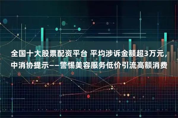 全国十大股票配资平台 平均涉诉金额超3万元，中消协提示——警惕美容服务低价引流高额消费