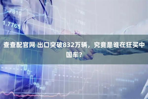 查查配官网 出口突破832万辆，究竟是谁在狂买中国车？