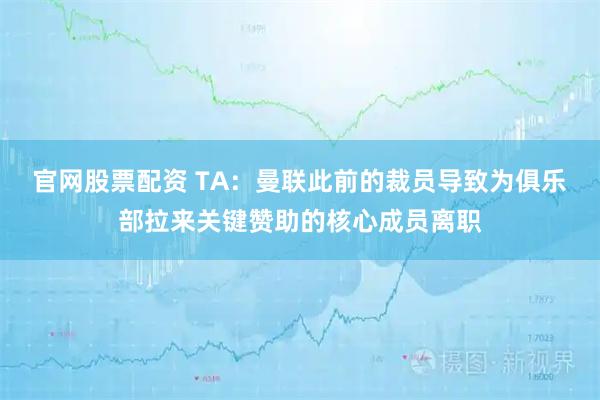 官网股票配资 TA：曼联此前的裁员导致为俱乐部拉来关键赞助的核心成员离职