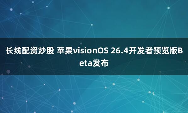 长线配资炒股 苹果visionOS 26.4开发者预览版Beta发布