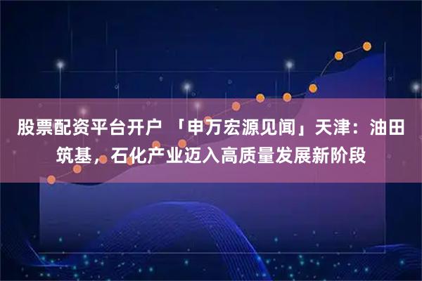 股票配资平台开户 「申万宏源见闻」天津：油田筑基，石化产业迈入高质量发展新阶段