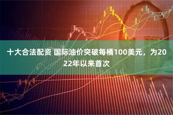 十大合法配资 国际油价突破每桶100美元，为2022年以来首次