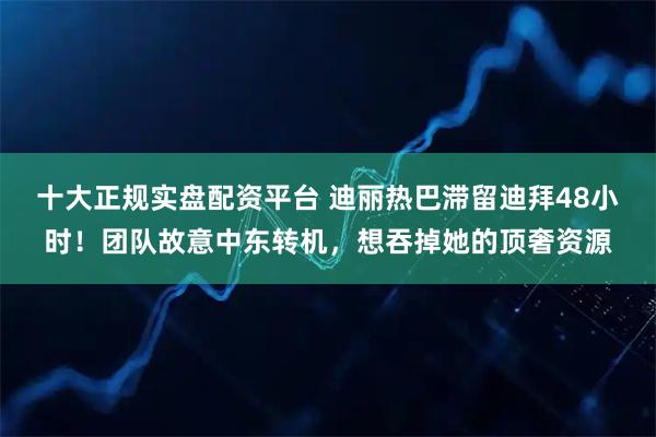 十大正规实盘配资平台 迪丽热巴滞留迪拜48小时！团队故意中东转机，想吞掉她的顶奢资源