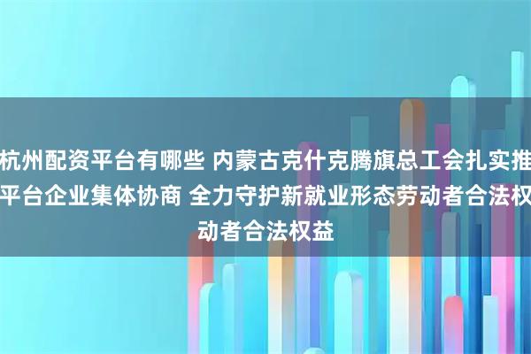杭州配资平台有哪些 内蒙古克什克腾旗总工会扎实推进平台企业集体协商 全力守护新就业形态劳动者合法权益