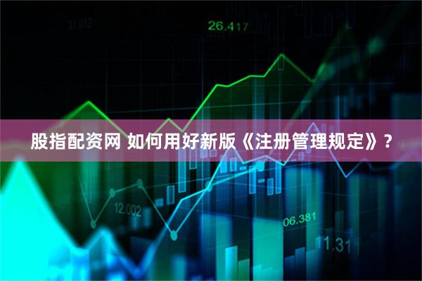 股指配资网 如何用好新版《注册管理规定》？