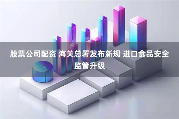 股票公司配资 海关总署发布新规 进口食品安全监管升级