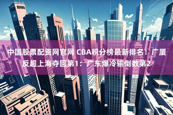 中国股票配资网官网 CBA积分榜最新排名！广厦反超上海夺回第1：广东爆冷输倒数第2