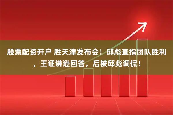股票配资开户 胜天津发布会！邱彪直指团队胜利，王证谦逊回答，后被邱彪调侃！