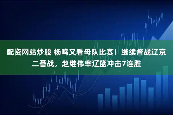 配资网站炒股 杨鸣又看母队比赛！继续督战辽京二番战，赵继伟率辽篮冲击7连胜